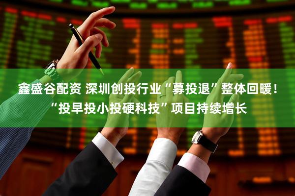 鑫盛谷配资 深圳创投行业“募投退”整体回暖！“投早投小投硬科技”项目持续增长