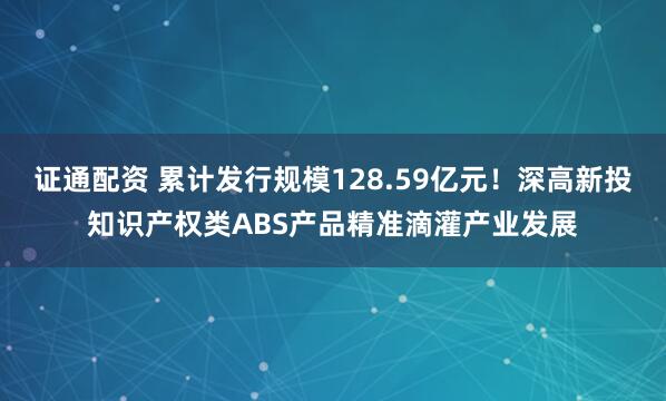 证通配资 累计发行规模128.59亿元！深高新投知识产权类ABS产品精准滴灌产业发展