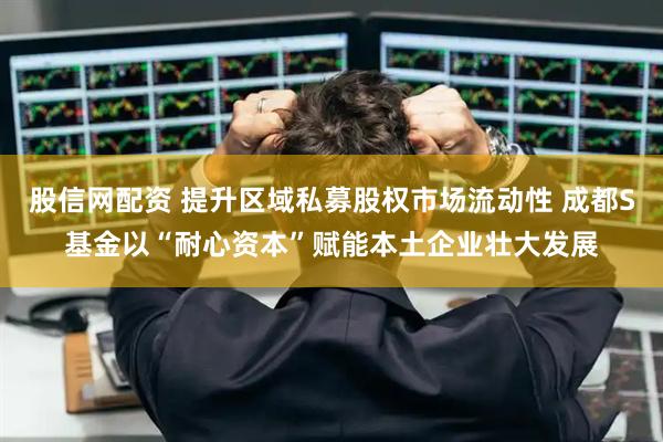 股信网配资 提升区域私募股权市场流动性 成都S基金以“耐心资本”赋能本土企业壮大发展