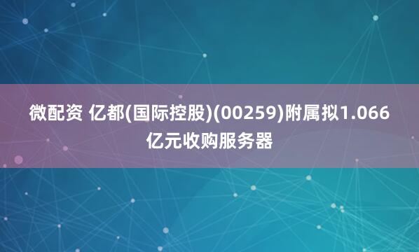微配资 亿都(国际控股)(00259)附属拟1.066亿元收购服务器