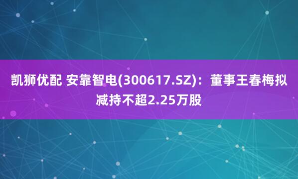 凯狮优配 安靠智电(300617.SZ)：董事王春梅拟减持不超2.25万股
