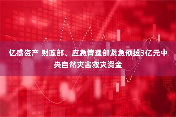 亿盛资产 财政部、应急管理部紧急预拨3亿元中央自然灾害救灾资金