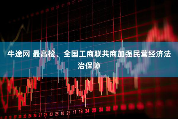 牛途网 最高检、全国工商联共商加强民营经济法治保障
