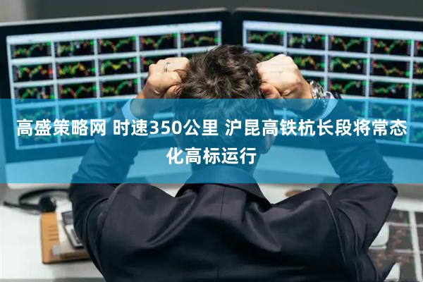 高盛策略网 时速350公里 沪昆高铁杭长段将常态化高标运行