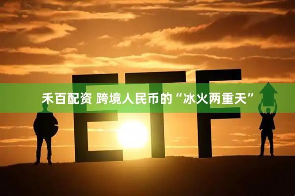 禾百配资 跨境人民币的“冰火两重天”