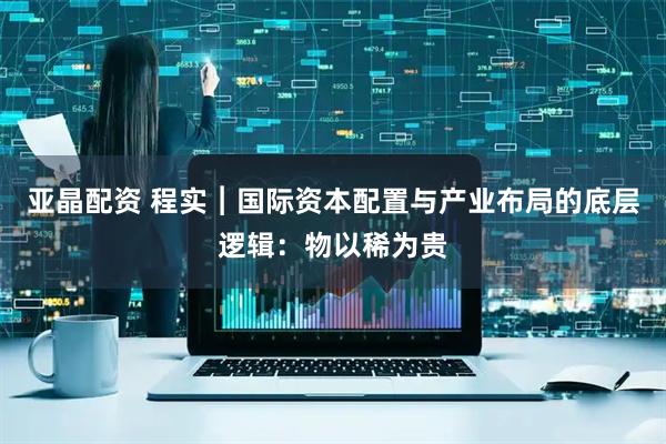亚晶配资 程实︱国际资本配置与产业布局的底层逻辑：物以稀为贵