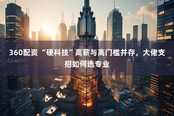 360配资 “硬科技”高薪与高门槛并存，大佬支招如何选专业