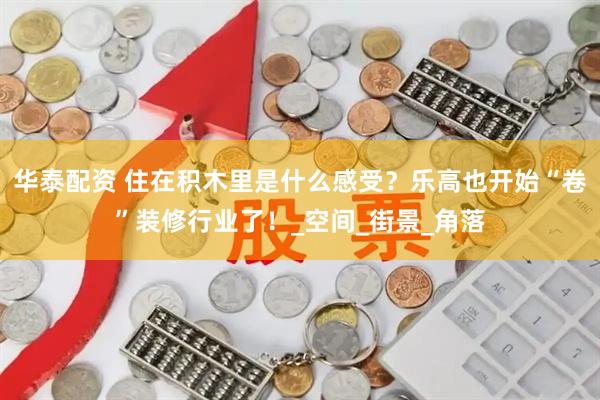 华泰配资 住在积木里是什么感受？乐高也开始“卷”装修行业了！_空间_街景_角落