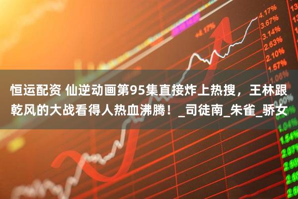 恒运配资 仙逆动画第95集直接炸上热搜，王林跟乾风的大战看得人热血沸腾！_司徒南_朱雀_骄女