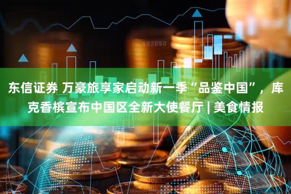 东信证券 万豪旅享家启动新一季“品鉴中国”，库克香槟宣布中国区全新大使餐厅 | 美食情报