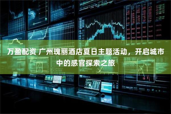 万盈配资 广州瑰丽酒店夏日主题活动，开启城市中的感官探索之旅