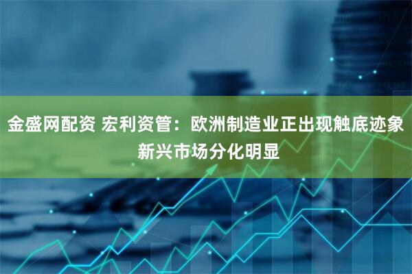 金盛网配资 宏利资管：欧洲制造业正出现触底迹象 新兴市场分化明显