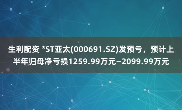 生利配资 *ST亚太(000691.SZ)发预亏，预计上半年归母净亏损1259.99万元—2099.99万元