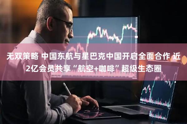 无双策略 中国东航与星巴克中国开启全面合作 近2亿会员共享“航空+咖啡”超级生态圈