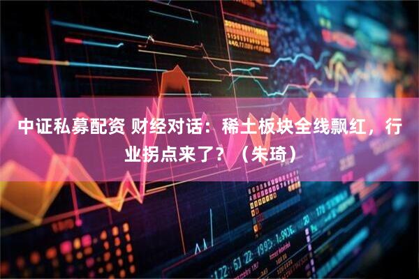 中证私募配资 财经对话：稀土板块全线飘红，行业拐点来了？（朱琦）