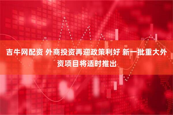 吉牛网配资 外商投资再迎政策利好 新一批重大外资项目将适时推出