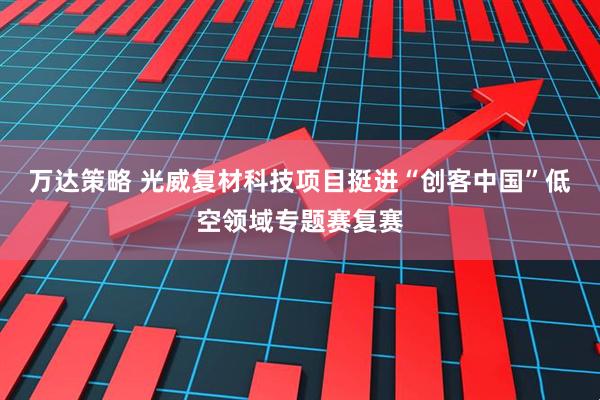 万达策略 光威复材科技项目挺进“创客中国”低空领域专题赛复赛