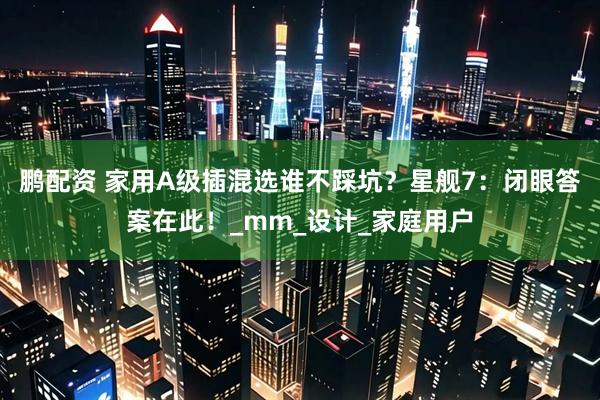 鹏配资 家用A级插混选谁不踩坑？星舰7：闭眼答案在此！_mm_设计_家庭用户