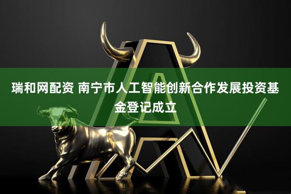 瑞和网配资 南宁市人工智能创新合作发展投资基金登记成立