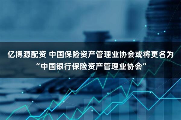 亿博源配资 中国保险资产管理业协会或将更名为“中国银行保险资产管理业协会”