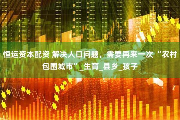 恒运资本配资 解决人口问题，需要再来一次 “农村包围城市”_生育_县乡_孩子