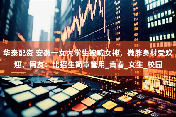 华泰配资 安徽一女大学生被喊女神，微胖身材受欢迎，网友：比招生简章管用_青春_女生_校园