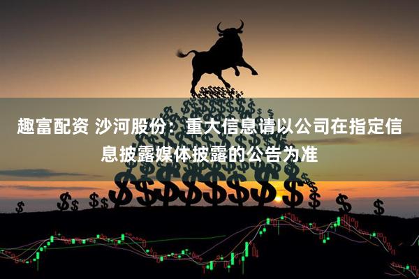 趣富配资 沙河股份：重大信息请以公司在指定信息披露媒体披露的公告为准