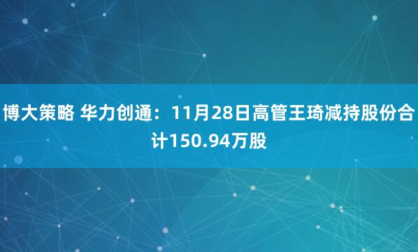 博大策略 华力创通：11月28日高管王琦减持股份合计150.94万股