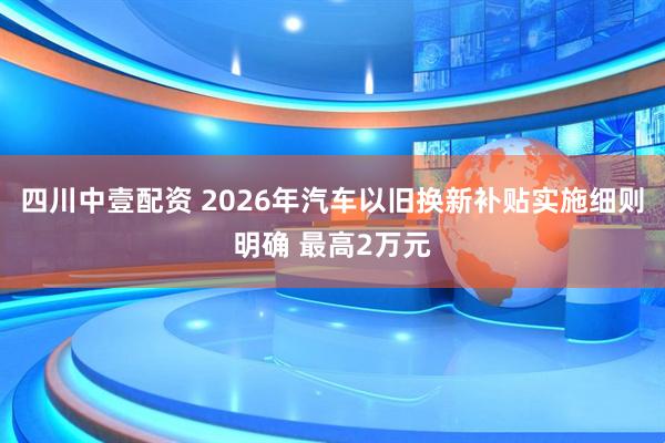 四川中壹配资 2026年汽车以旧换新补贴实施细则明确 最高2万元