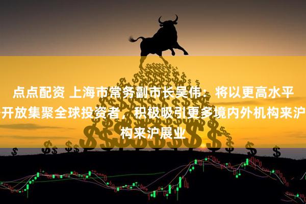 点点配资 上海市常务副市长吴伟：将以更高水平对外开放集聚全球投资者，积极吸引更多境内外机构来沪展业